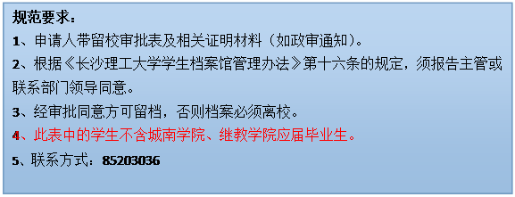 文本框: 规范要求：1、申请人带留校审批表及相关证明材料（如政审通知）。2、根据《太阳集团tyc9728学生档案馆管理办法》第十六条的规定，须报告主管或联系部门领导同意。3、经审批同意方可留档，否则档案必须离校。4、此表中的学生不含城南学院、继教学院应届毕业生。5、联系方式：85203036